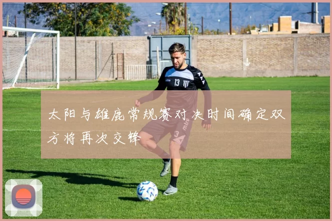 太阳与雄鹿常规赛对决时间确定双方将再次交锋