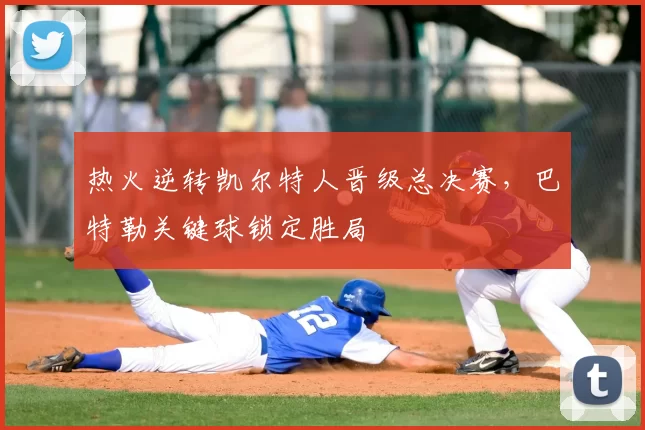 热火逆转凯尔特人晋级总决赛，巴特勒关键球锁定胜局