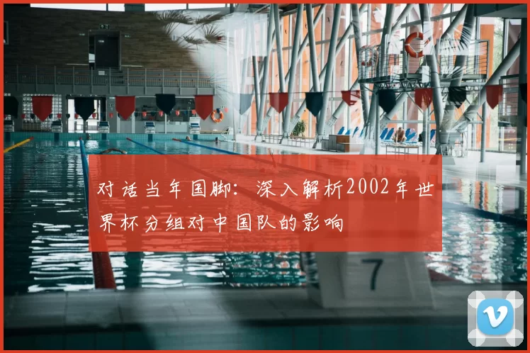 对话当年国脚:深入解析2002年世界杯分组对中国队的影响