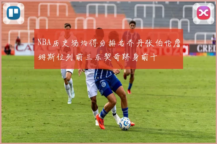 NBA历史场均得分排名乔丹张伯伦詹姆斯位列前三东契奇跻身前十