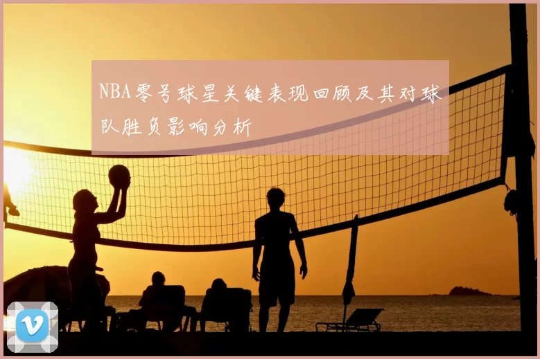 NBA零号球星关键表现回顾及其对球队胜负影响分析