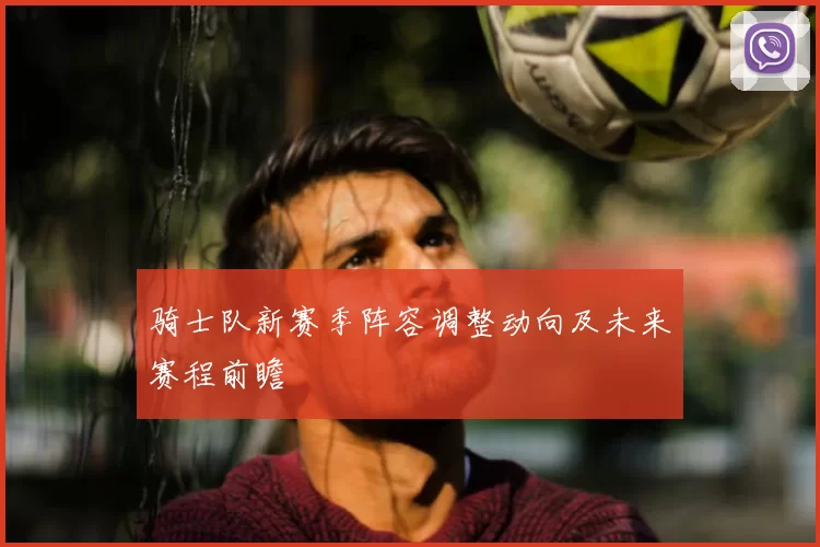 骑士队新赛季阵容调整动向及未来赛程前瞻