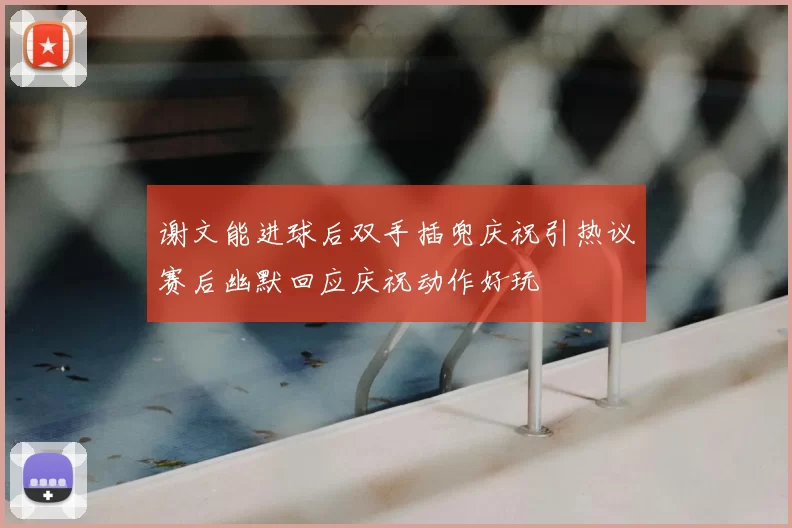 谢文能进球后双手插兜庆祝引热议赛后幽默回应庆祝动作好玩