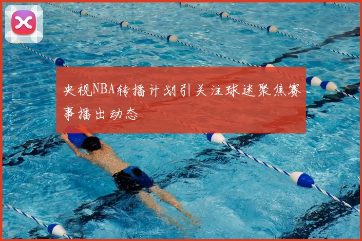 央视NBA转播计划引关注球迷聚焦赛事播出动态