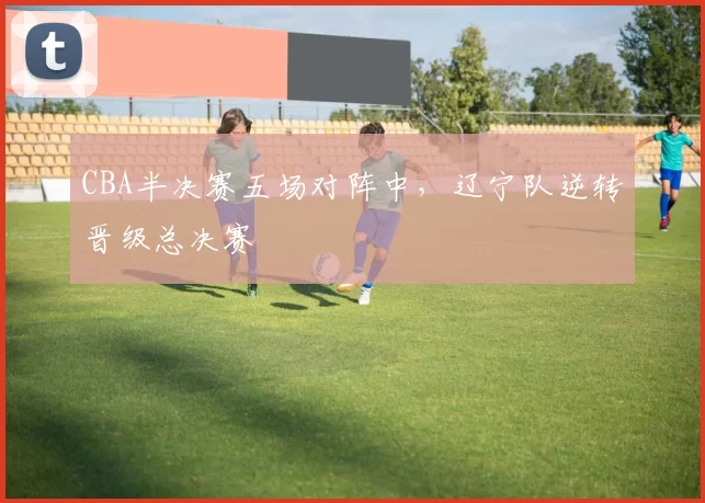 CBA半决赛五场对阵中，辽宁队逆转晋级总决赛