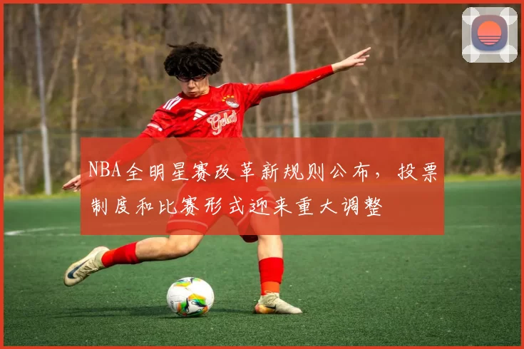 NBA全明星赛改革新规则公布，投票制度和比赛形式迎来重大调整