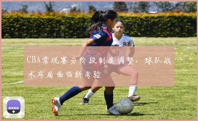 CBA常规赛分阶段制度调整，球队战术布局面临新考验