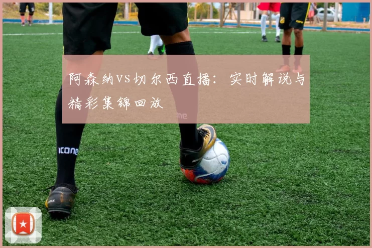 阿森纳vs切尔西直播:实时解说与精彩集锦回放