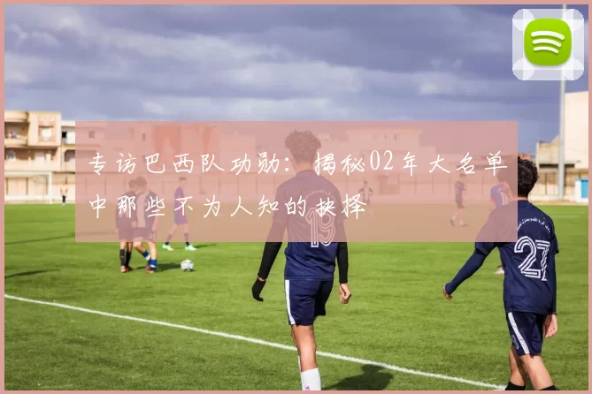 专访巴西队功勋：揭秘02年大名单中那些不为人知的抉择