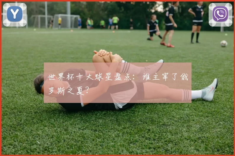 世界杯十大球星盘点:谁主宰了俄罗斯之夏?
