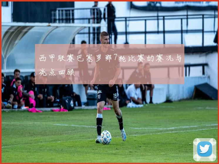 西甲联赛巴塞罗那7轮比赛的赛况与亮点回顾