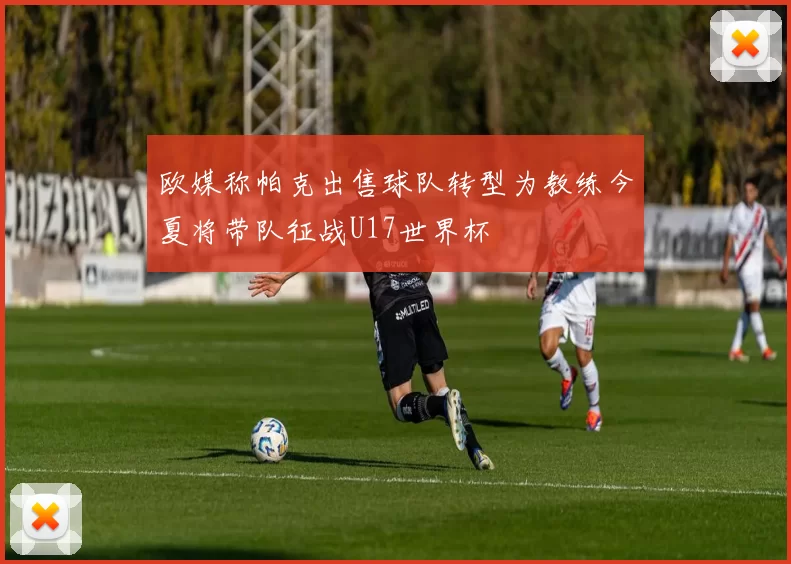 欧媒称帕克出售球队转型为教练今夏将带队征战U17世界杯
