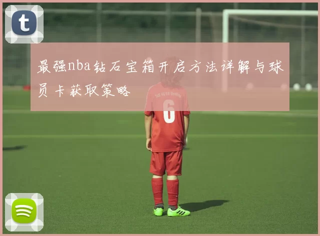 最强nba钻石宝箱开启方法详解与球员卡获取策略