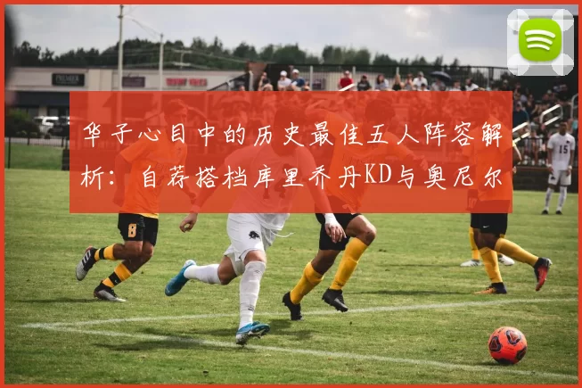 华子心目中的历史最佳五人阵容解析：自荐搭档库里乔丹KD与奥尼尔共襄盛举