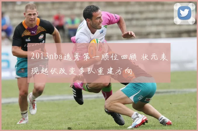 2013nba选秀第一顺位回顾 状元表现起伏改变多队重建方向