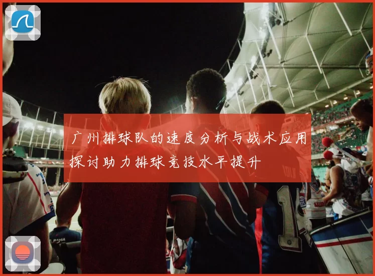 广州排球队的速度分析与战术应用探讨助力排球竞技水平提升