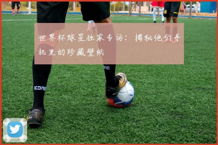 世界杯球星独家专访:揭秘他们手机里的珍藏壁纸