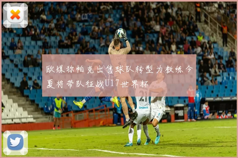 欧媒称帕克出售球队转型为教练今夏将带队征战U17世界杯