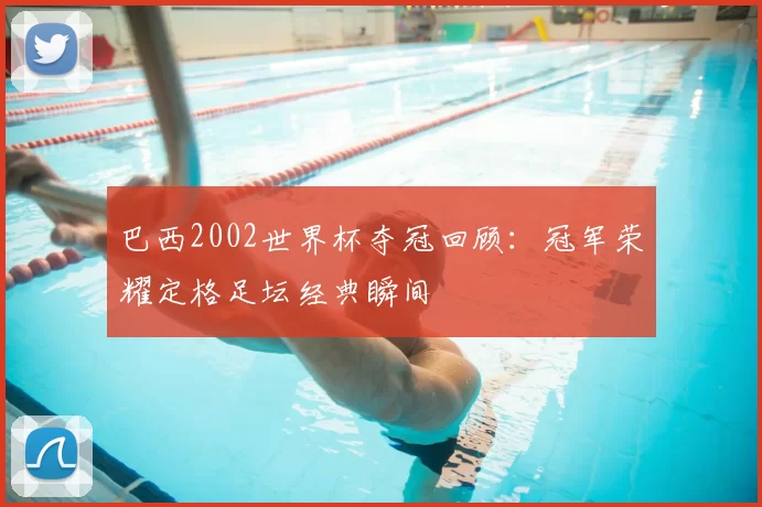 巴西2002世界杯夺冠回顾：冠军荣耀定格足坛经典瞬间