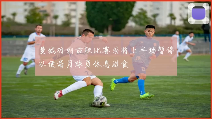 曼城对利兹联比赛或将上半场暂停以便斋月球员休息进食