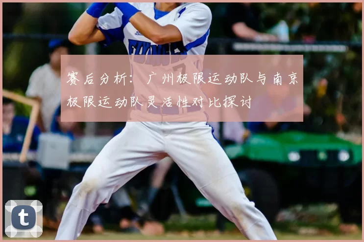 赛后分析：广州极限运动队与南京极限运动队灵活性对比探讨