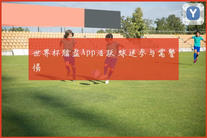 世界杯赌盘App活跃 球迷参与需警惕