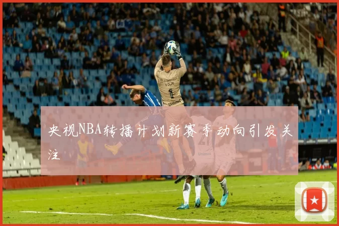 央视NBA转播计划新赛季动向引发关注