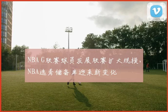 NBA G联赛球员发展联赛扩大规模,NBA选秀储备库迎来新变化