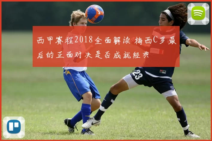 西甲赛程2018全面解读 梅西C罗最后的正面对决是否成就经典