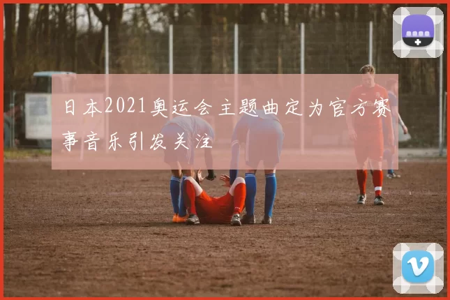 日本2021奥运会主题曲定为官方赛事音乐引发关注