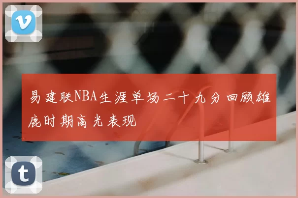 易建联NBA生涯单场二十九分回顾雄鹿时期高光表现