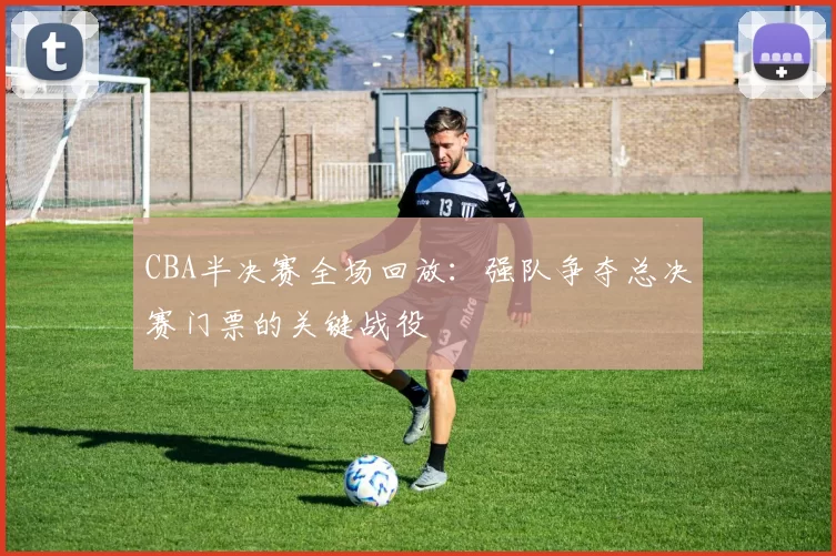 CBA半决赛全场回放：强队争夺总决赛门票的关键战役