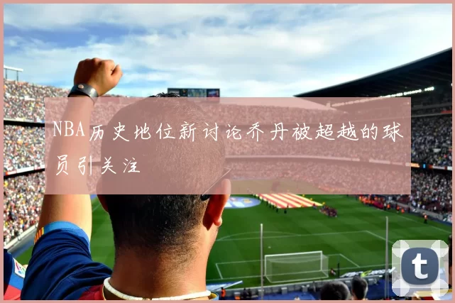 NBA历史地位新讨论乔丹被超越的球员引关注