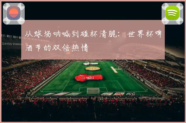 从球场呐喊到碰杯清脆:世界杯啤酒节的双倍热情