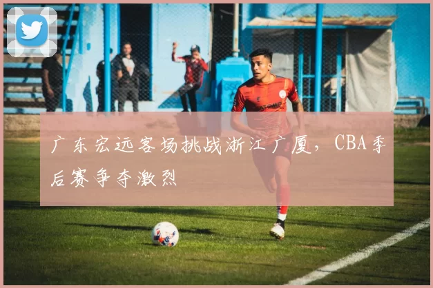 广东宏远客场挑战浙江广厦,CBA季后赛争夺激烈