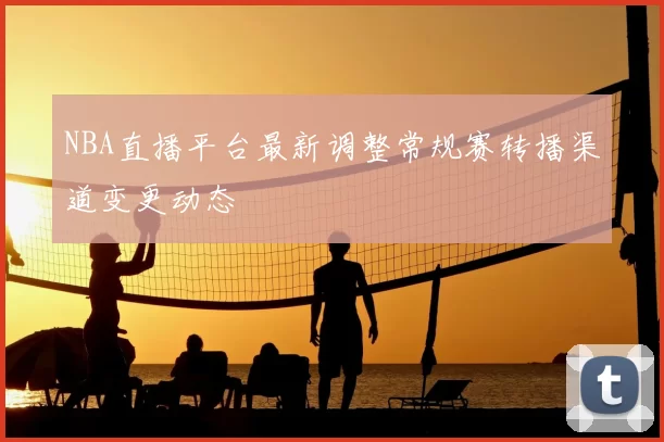 NBA直播平台最新调整常规赛转播渠道变更动态