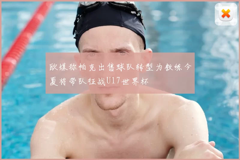 欧媒称帕克出售球队转型为教练今夏将带队征战U17世界杯