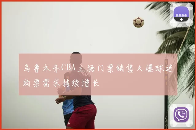 乌鲁木齐CBA主场门票销售火爆球迷购票需求持续增长