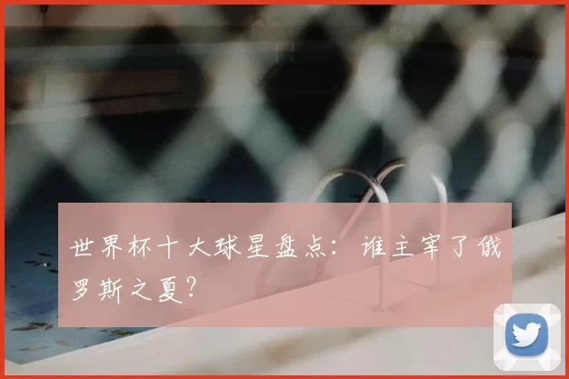 世界杯十大球星盘点:谁主宰了俄罗斯之夏?