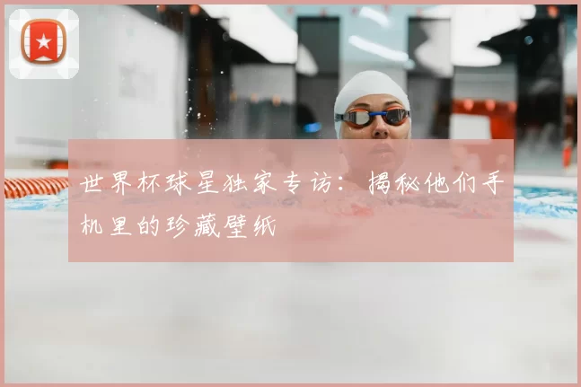 世界杯球星独家专访:揭秘他们手机里的珍藏壁纸