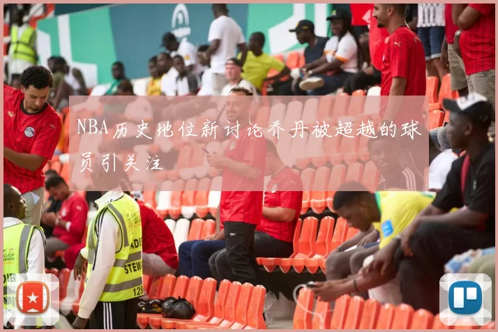 NBA历史地位新讨论乔丹被超越的球员引关注