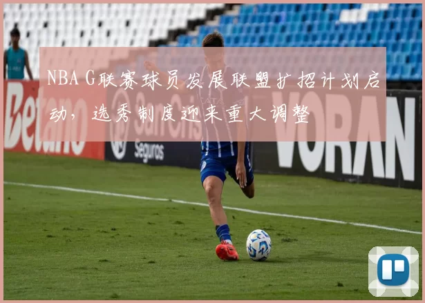 NBA G联赛球员发展联盟扩招计划启动,选秀制度迎来重大调整