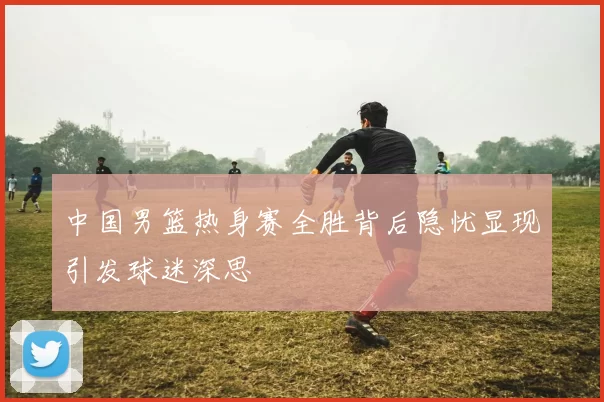中国男篮热身赛全胜背后隐忧显现引发球迷深思