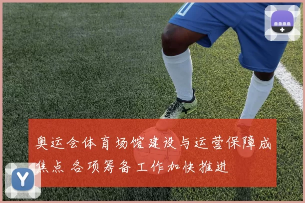 奥运会体育场馆建设与运营保障成焦点 各项筹备工作加快推进