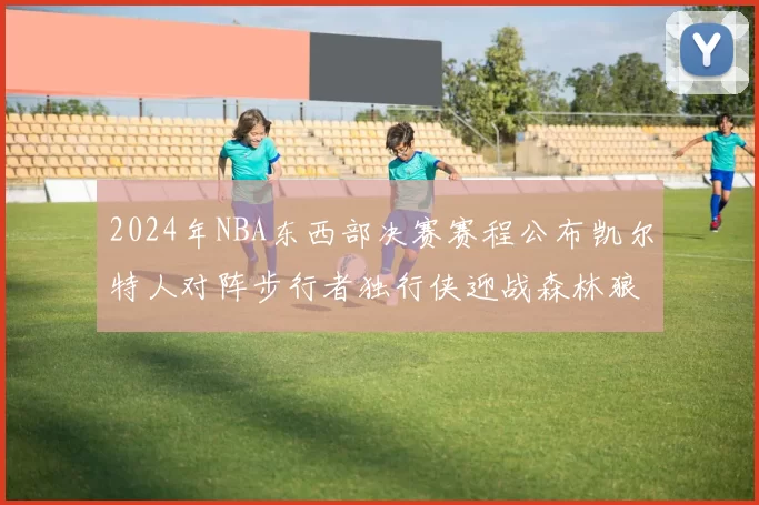 2024年NBA东西部决赛赛程公布凯尔特人对阵步行者独行侠迎战森林狼