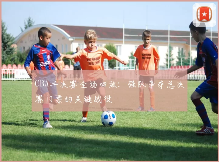 CBA半决赛全场回放：强队争夺总决赛门票的关键战役