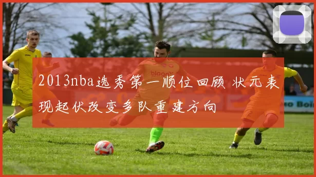 2013nba选秀第一顺位回顾 状元表现起伏改变多队重建方向
