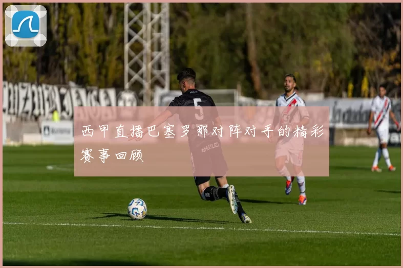 西甲直播巴塞罗那对阵对手的精彩赛事回顾