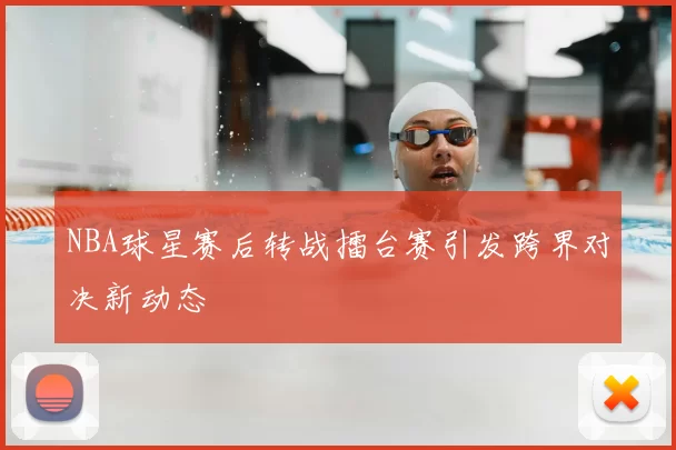 NBA球星赛后转战擂台赛引发跨界对决新动态