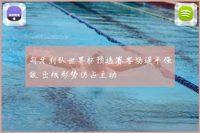 匈牙利队世界杯预选赛客场逼平强敌 出线形势仍占主动